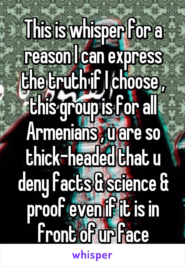 This is whisper for a reason I can express the truth if I choose , this group is for all Armenians , u are so thick-headed that u deny facts & science & proof even if it is in front of ur face