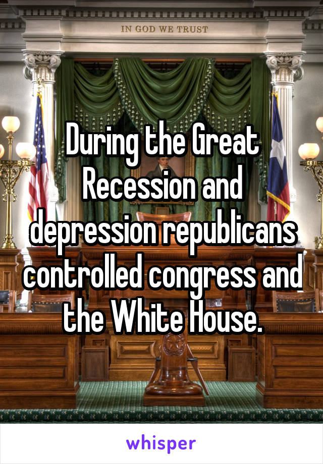 During the Great Recession and depression republicans controlled congress and the White House.