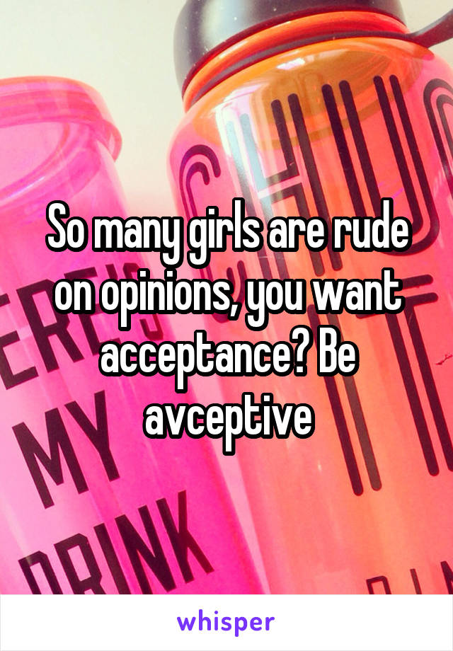 So many girls are rude on opinions, you want acceptance? Be avceptive