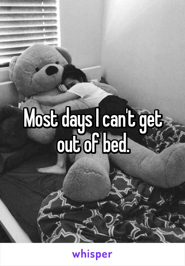 Most days I can't get out of bed.