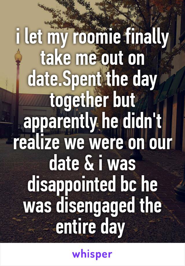 i let my roomie finally take me out on date.Spent the day together but apparently he didn't realize we were on our date & i was disappointed bc he was disengaged the entire day 