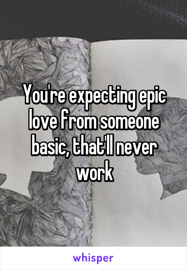 You're expecting epic love from someone basic, that'll never work