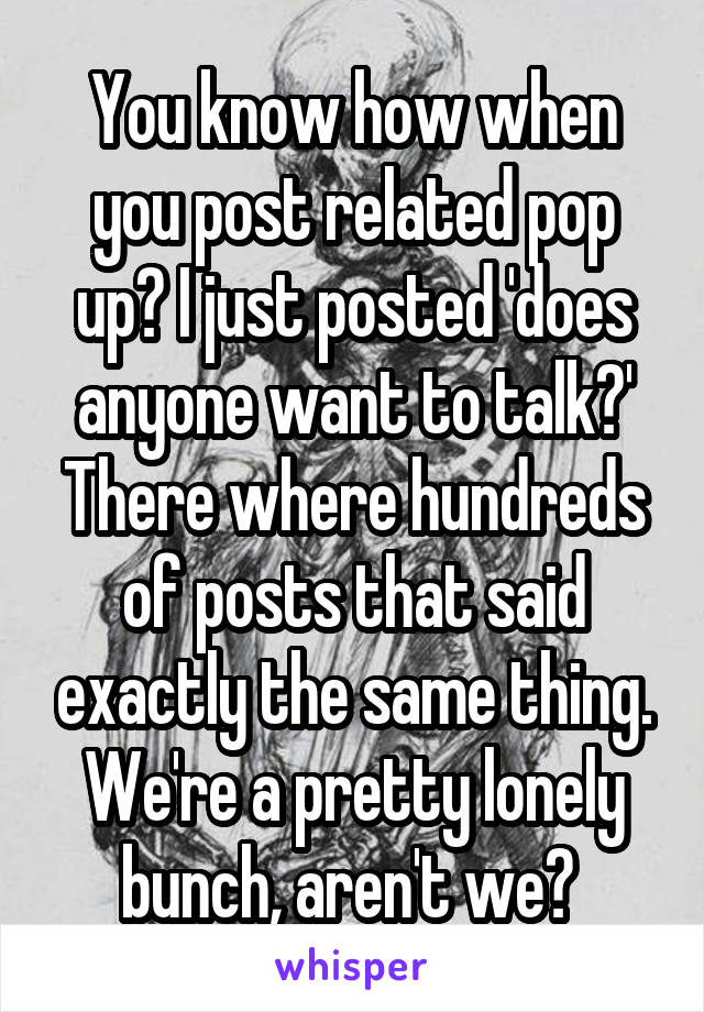 You know how when you post related pop up? I just posted 'does anyone want to talk?' There where hundreds of posts that said exactly the same thing. We're a pretty lonely bunch, aren't we? 