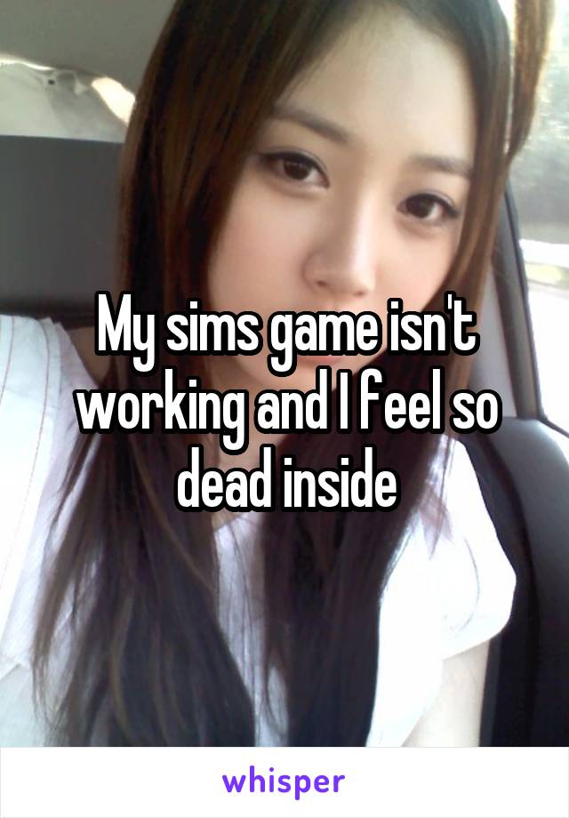 My sims game isn't working and I feel so dead inside