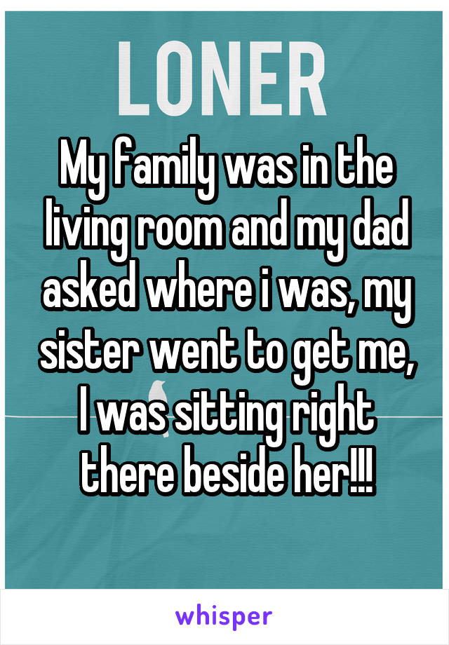 My family was in the living room and my dad asked where i was, my sister went to get me,
I was sitting right there beside her!!!