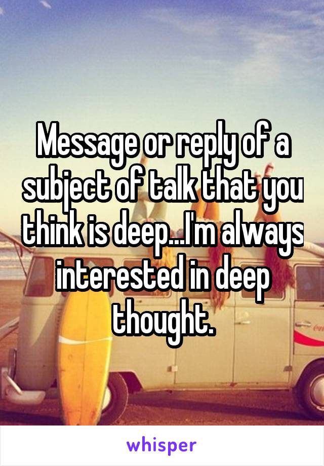 Message or reply of a subject of talk that you think is deep...I'm always interested in deep thought.