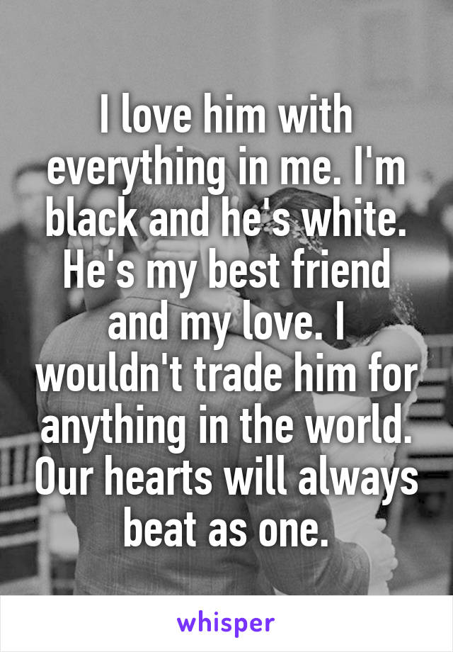 I love him with everything in me. I'm black and he's white. He's my best friend and my love. I wouldn't trade him for anything in the world. Our hearts will always beat as one.