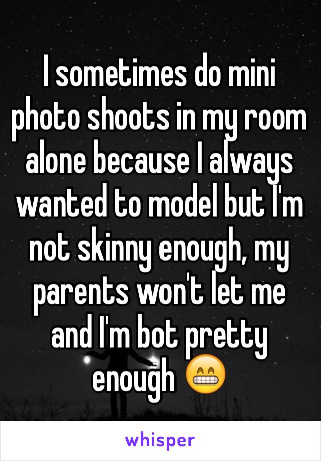 I sometimes do mini photo shoots in my room alone because I always wanted to model but I'm not skinny enough, my parents won't let me and I'm bot pretty enough 😁