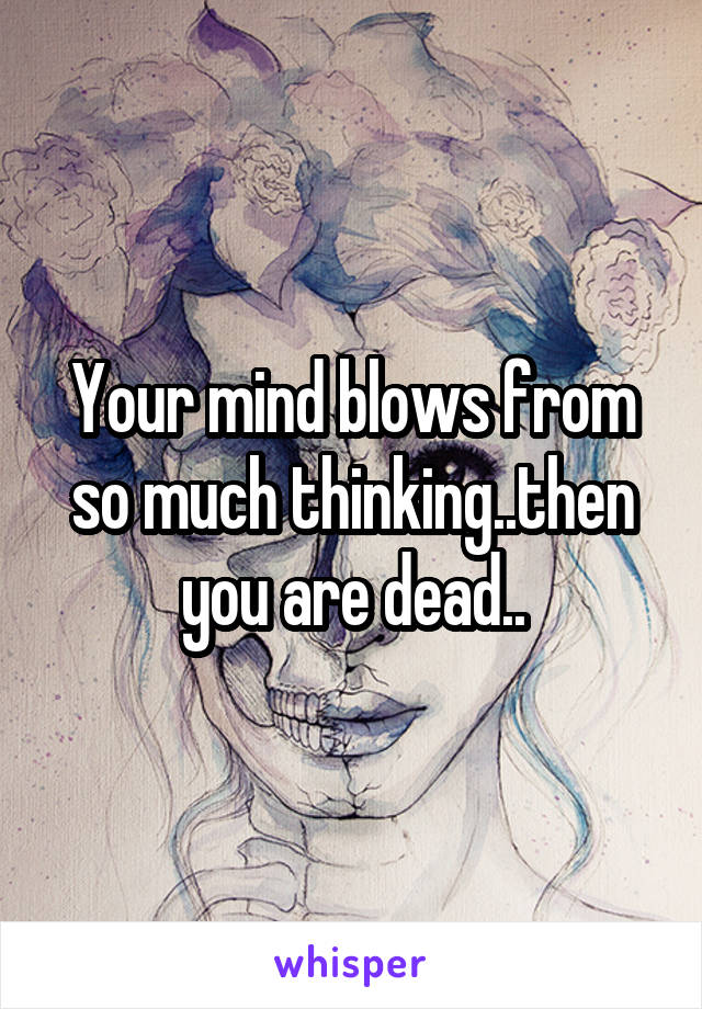 Your mind blows from so much thinking..then you are dead..