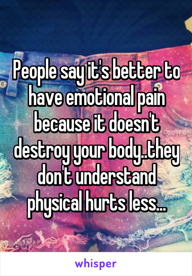 People say it's better to have emotional pain because it doesn't destroy your body..they don't understand physical hurts less...