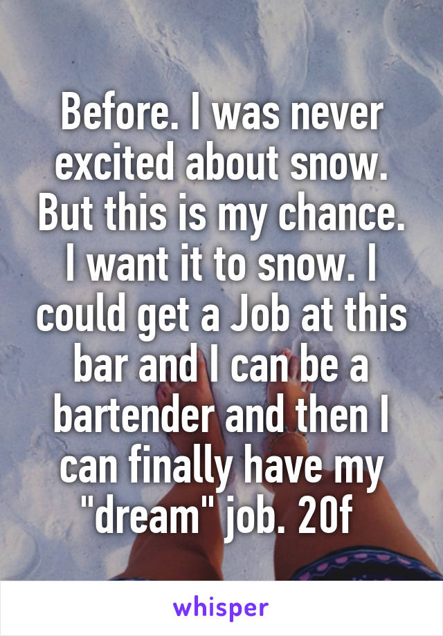 Before. I was never excited about snow. But this is my chance. I want it to snow. I could get a Job at this bar and I can be a bartender and then I can finally have my "dream" job. 20f 