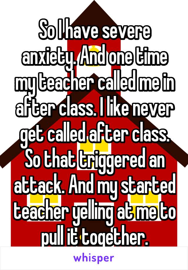 So I have severe anxiety. And one time my teacher called me in after class. I like never get called after class. So that triggered an attack. And my started teacher yelling at me to pull it together.