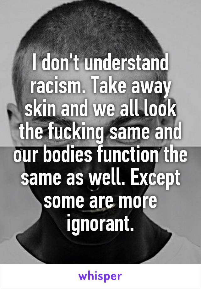 I don't understand racism. Take away skin and we all look the fucking same and our bodies function the same as well. Except some are more ignorant.