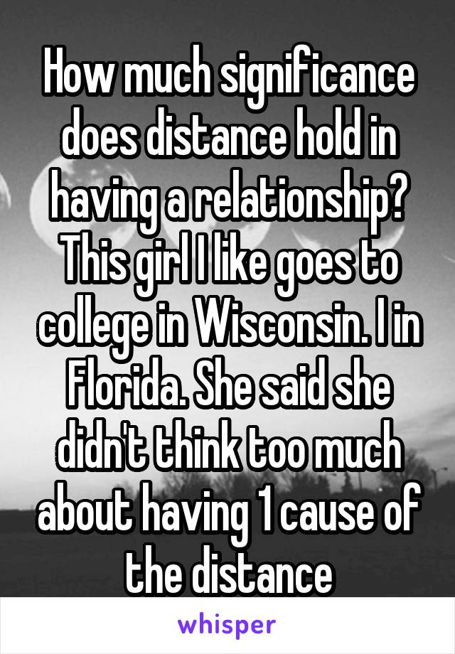 How much significance does distance hold in having a relationship? This girl I like goes to college in Wisconsin. I in Florida. She said she didn't think too much about having 1 cause of the distance