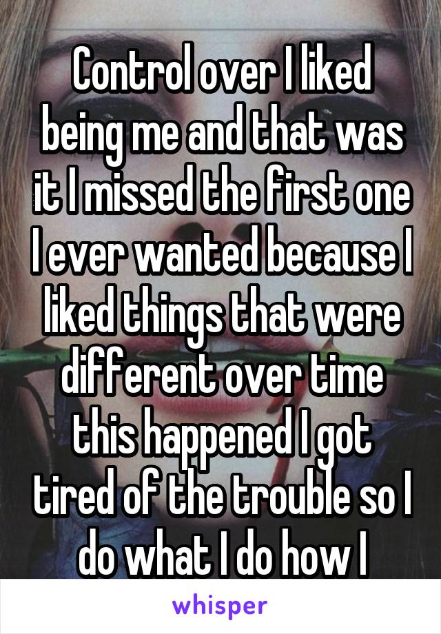 Control over I liked being me and that was it I missed the first one I ever wanted because I liked things that were different over time this happened I got tired of the trouble so I do what I do how I