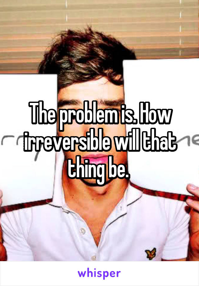 The problem is. How irreversible will that thing be. 