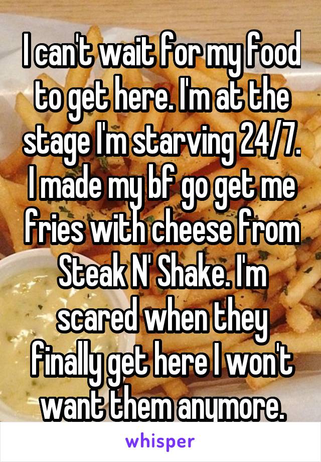 I can't wait for my food to get here. I'm at the stage I'm starving 24/7. I made my bf go get me fries with cheese from Steak N' Shake. I'm scared when they finally get here I won't want them anymore.