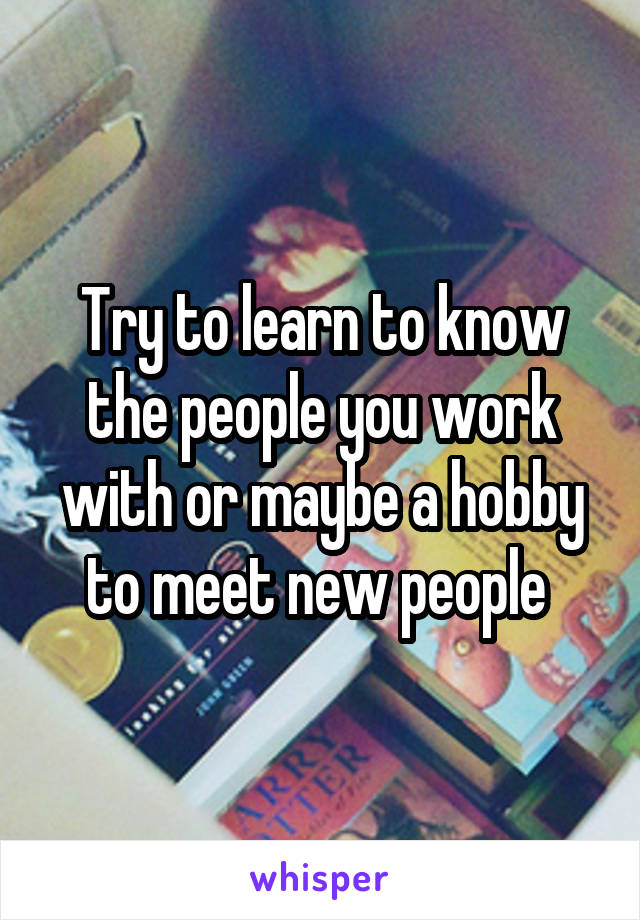 Try to learn to know the people you work with or maybe a hobby to meet new people 