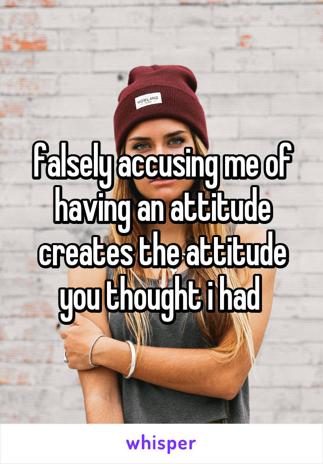 falsely accusing me of having an attitude creates the attitude you thought i had 