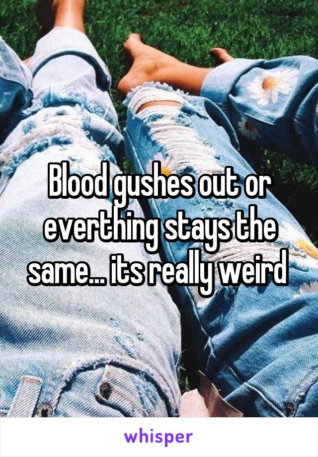 Blood gushes out or everthing stays the same... its really weird 