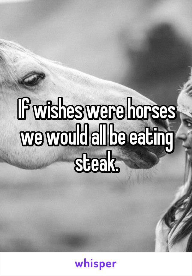 If wishes were horses we would all be eating steak.