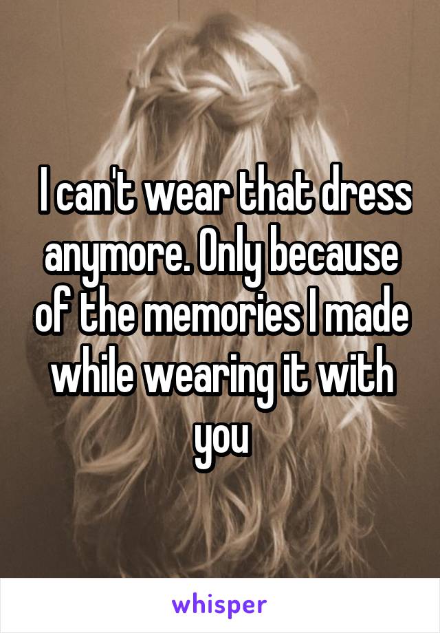  I can't wear that dress anymore. Only because of the memories I made while wearing it with you