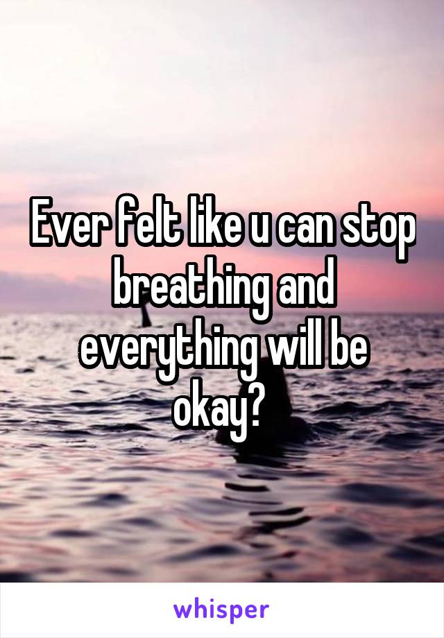 Ever felt like u can stop breathing and everything will be okay? 