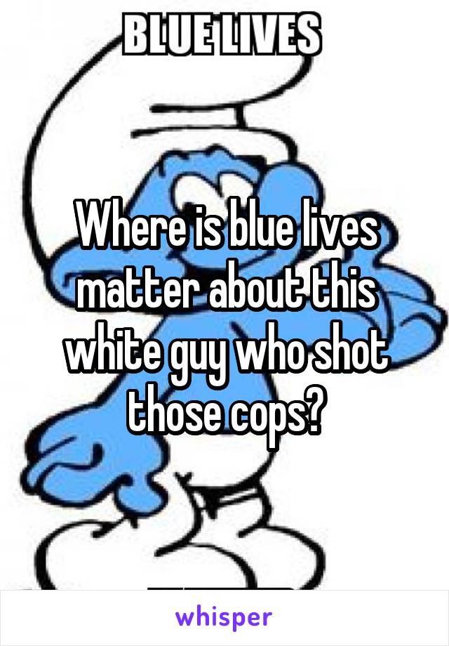 Where is blue lives matter about this white guy who shot those cops?