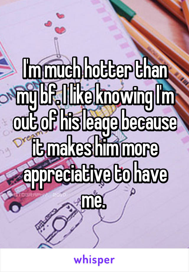 I'm much hotter than my bf. I like knowing I'm out of his leage because it makes him more appreciative to have me. 