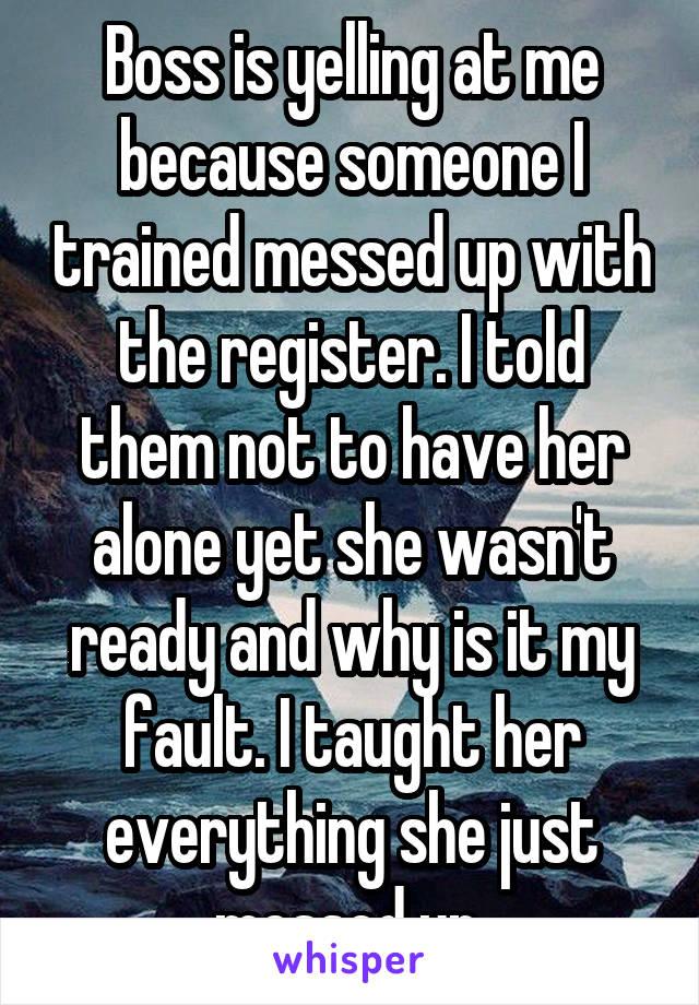 Boss is yelling at me because someone I trained messed up with the register. I told them not to have her alone yet she wasn't ready and why is it my fault. I taught her everything she just messed up.