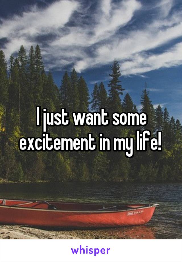 I just want some excitement in my life! 