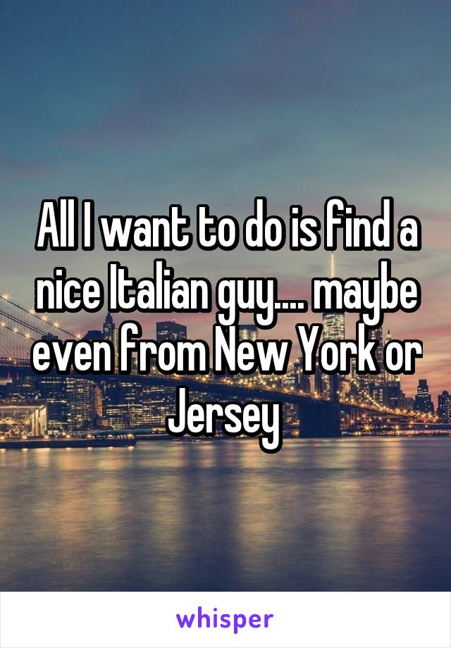 All I want to do is find a nice Italian guy.... maybe even from New York or Jersey 