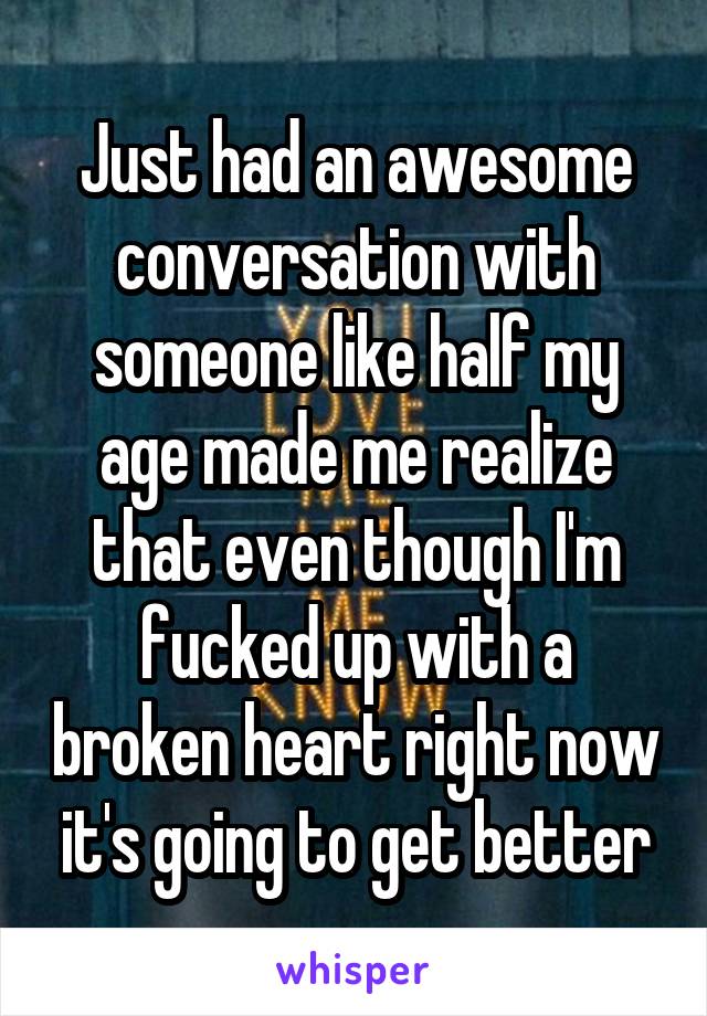 Just had an awesome conversation with someone like half my age made me realize that even though I'm fucked up with a broken heart right now it's going to get better