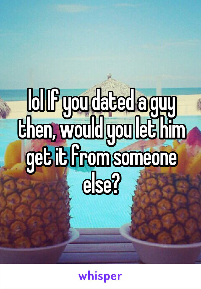 lol If you dated a guy then, would you let him get it from someone else?