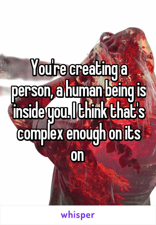 You're creating a person, a human being is inside you. I think that's complex enough on its on 