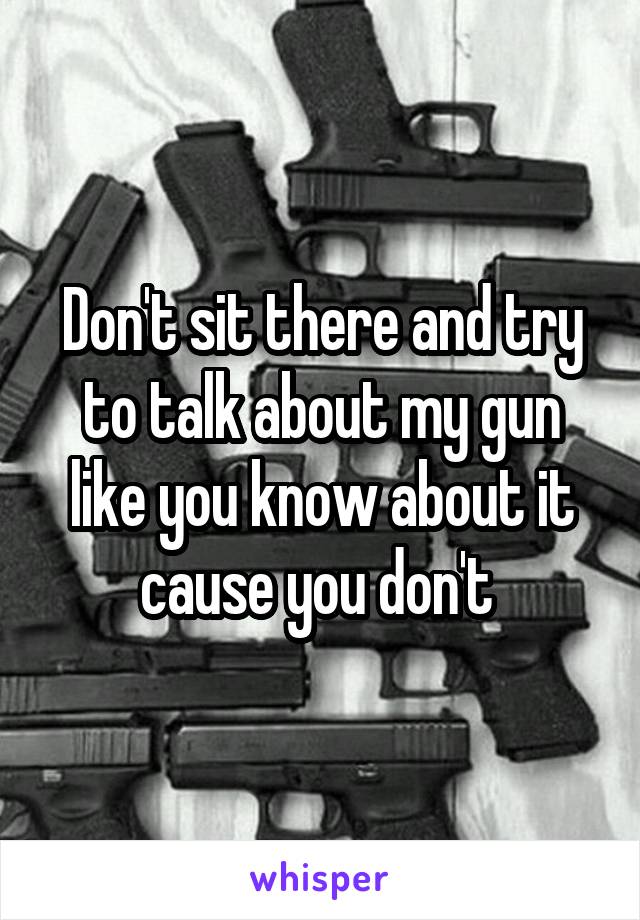 Don't sit there and try to talk about my gun like you know about it cause you don't 