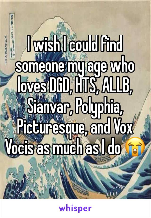 I wish I could find someone my age who loves DGD, HTS, ALLB, Sianvar, Polyphia, Picturesque, and Vox Vocis as much as I do 😭