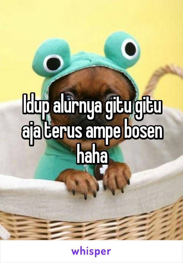 Idup alurnya gitu gitu aja terus ampe bosen haha