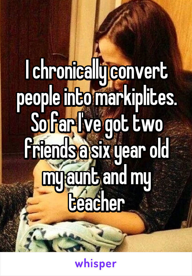 I chronically convert people into markiplites. So far I've got two friends a six year old my aunt and my teacher