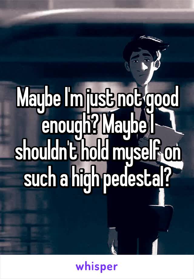 Maybe I'm just not good enough? Maybe I shouldn't hold myself on such a high pedestal?