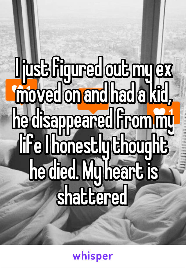 I just figured out my ex moved on and had a kid, he disappeared from my life I honestly thought he died. My heart is shattered 