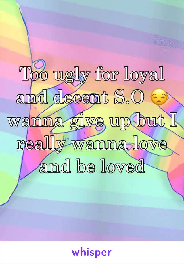 Too ugly for loyal and decent S.O 😒 wanna give up but I really wanna love and be loved 