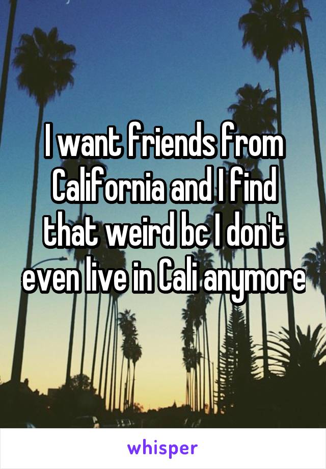 I want friends from California and I find that weird bc I don't even live in Cali anymore 