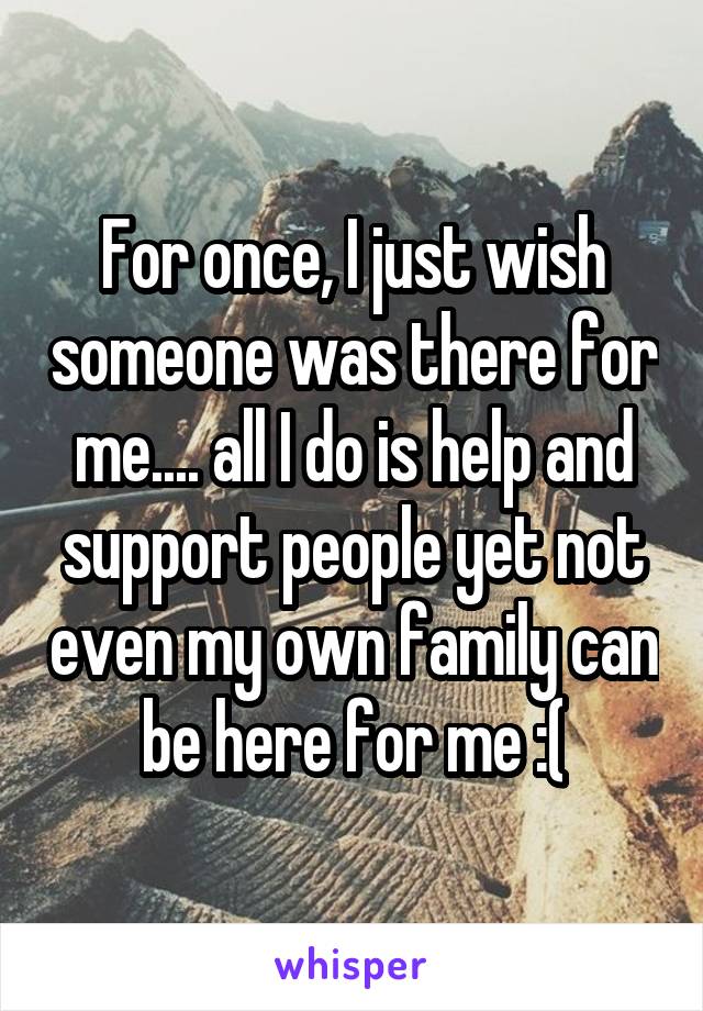 For once, I just wish someone was there for me.... all I do is help and support people yet not even my own family can be here for me :(