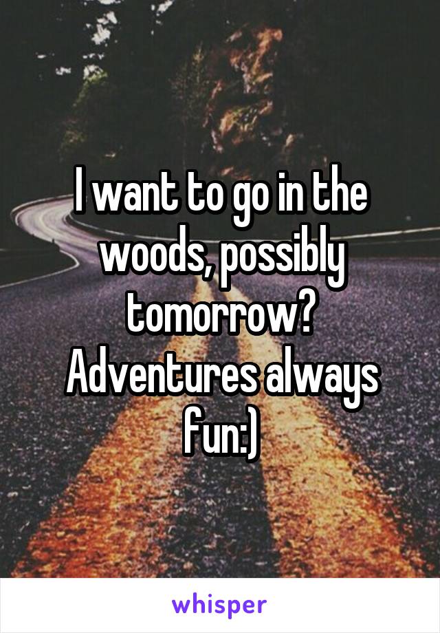 I want to go in the woods, possibly tomorrow? Adventures always fun:)