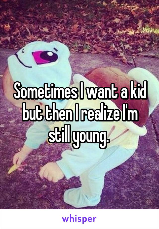 Sometimes I want a kid but then I realize I'm still young. 