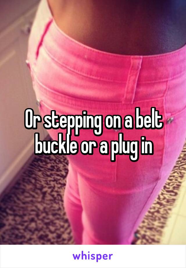 Or stepping on a belt buckle or a plug in