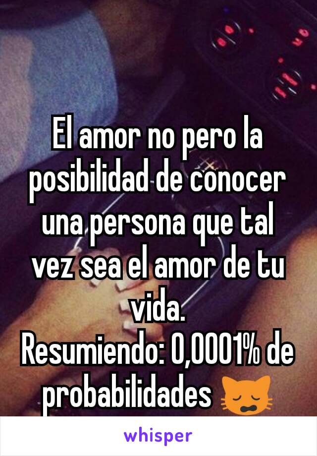 El amor no pero la posibilidad de conocer una persona que tal vez sea el amor de tu vida.               Resumiendo: 0,0001% de probabilidades 🙀