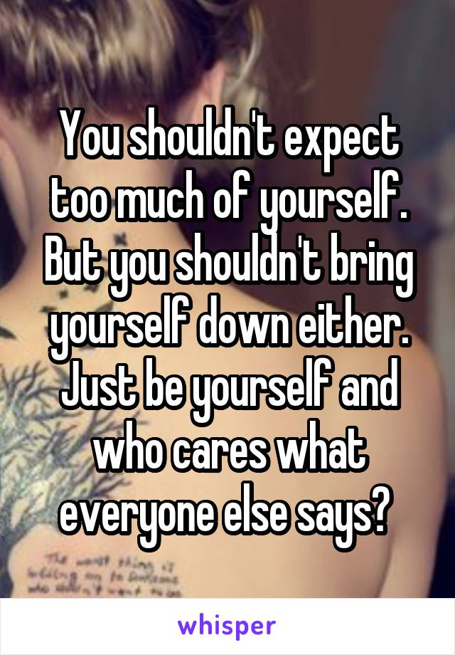 You shouldn't expect too much of yourself. But you shouldn't bring yourself down either. Just be yourself and who cares what everyone else says? 