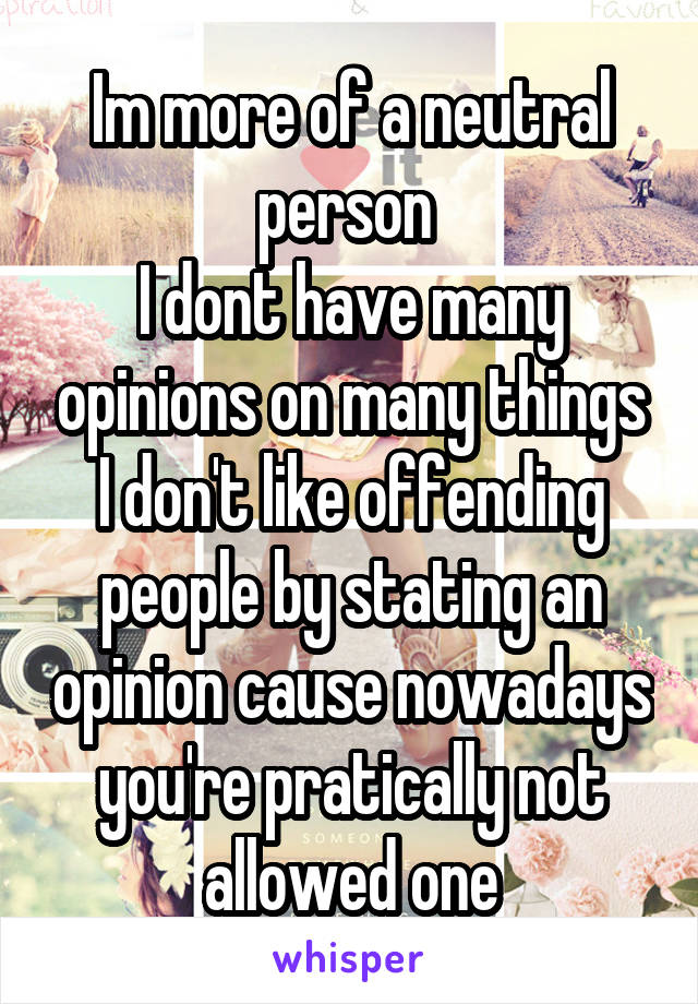 Im more of a neutral person 
I dont have many opinions on many things
I don't like offending people by stating an opinion cause nowadays you're pratically not allowed one